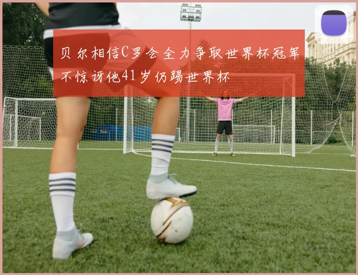 贝尔相信C罗会全力争取世界杯冠军不惊讶他41岁仍踢世界杯