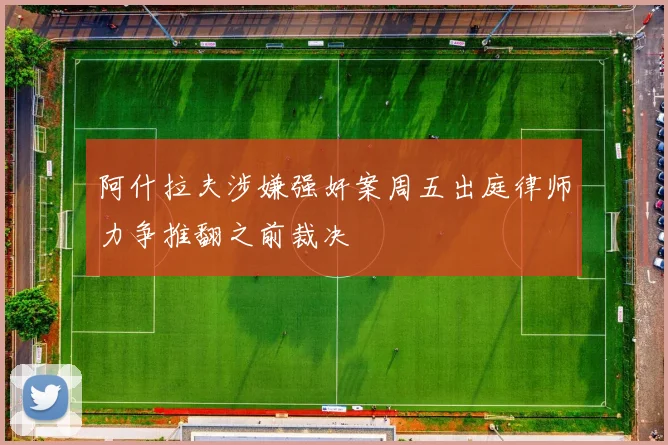 阿什拉夫涉嫌强奸案周五出庭律师力争推翻之前裁决
