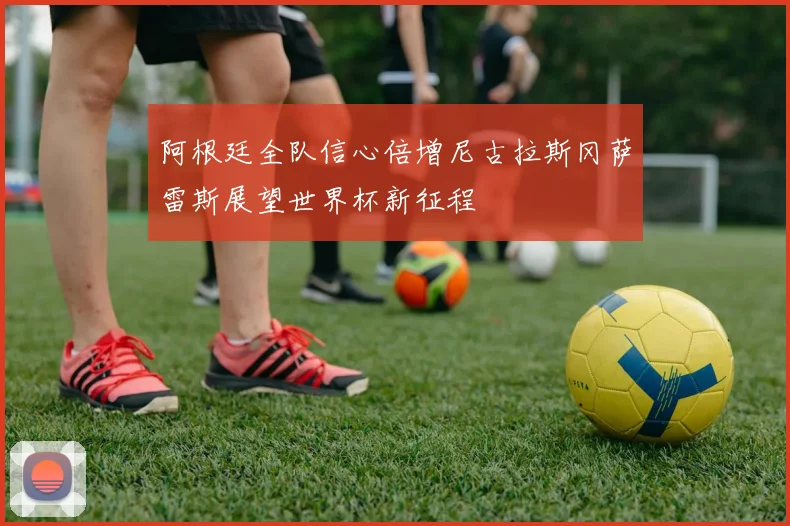 阿根廷全队信心倍增尼古拉斯冈萨雷斯展望世界杯新征程