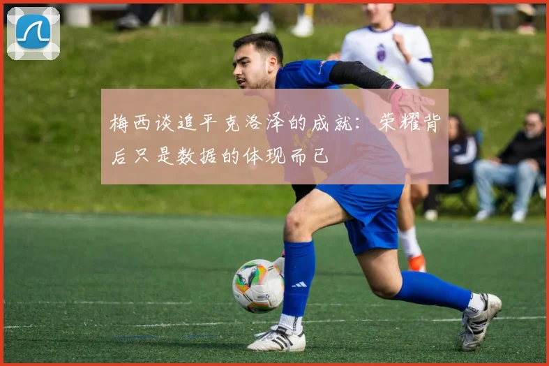 梅西谈追平克洛泽的成就：荣耀背后只是数据的体现而已