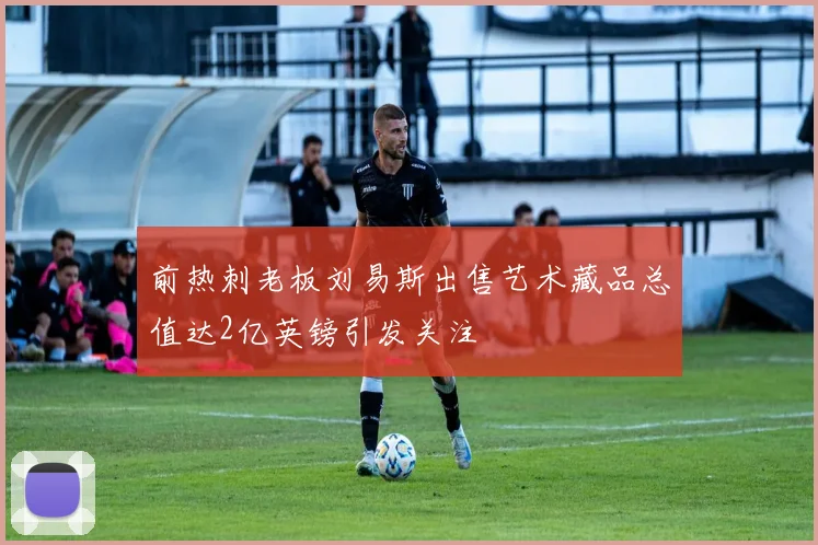 前热刺老板刘易斯出售艺术藏品总值达2亿英镑引发关注