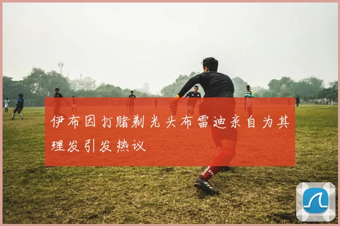 伊布因打赌剃光头布雷迪亲自为其理发引发热议