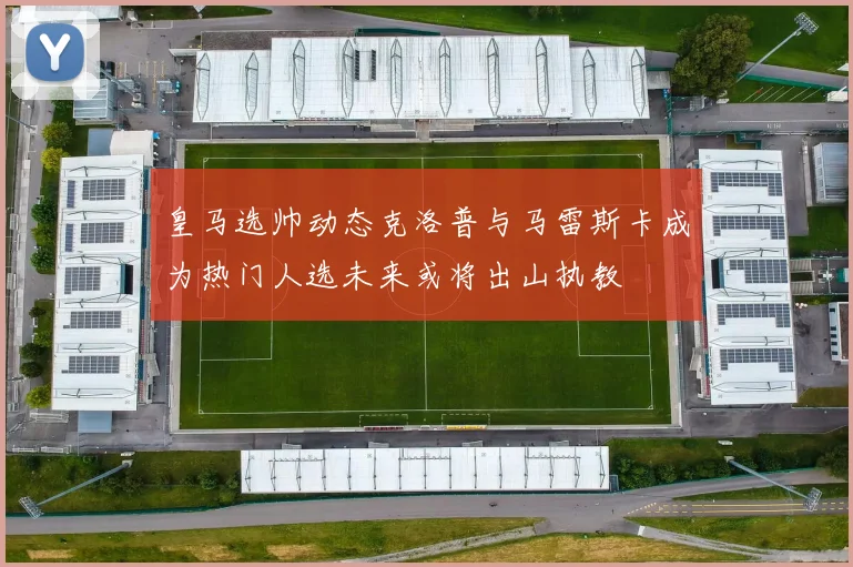 皇马选帅动态克洛普与马雷斯卡成为热门人选未来或将出山执教