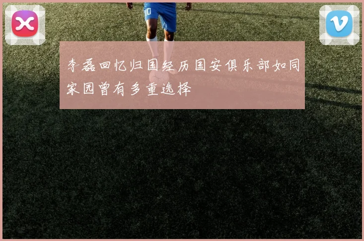 李磊回忆归国经历国安俱乐部如同家园曾有多重选择