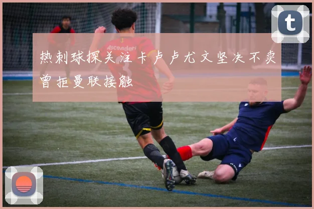 热刺球探关注卡卢卢尤文坚决不卖曾拒曼联接触