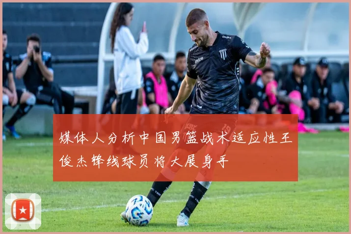 媒体人分析中国男篮战术适应性王俊杰锋线球员将大展身手