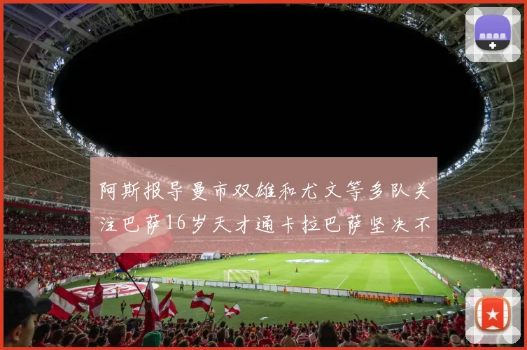 阿斯报导曼市双雄和尤文等多队关注巴萨16岁天才通卡拉巴萨坚决不放人