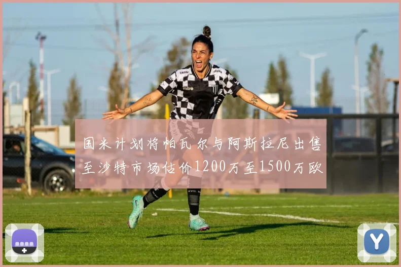国米计划将帕瓦尔与阿斯拉尼出售至沙特市场估价1200万至1500万欧元