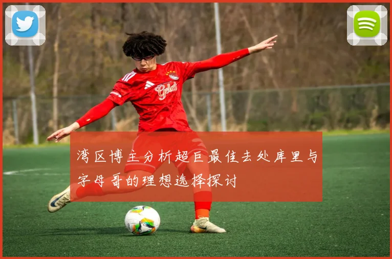湾区博主分析超巨最佳去处库里与字母哥的理想选择探讨